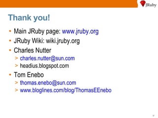 Thank you! Main JRuby page:  www.jruby.org JRuby Wiki: wiki.jruby.org Charles Nutter [email_address] headius.blogspot.com Tom Enebo [email_address] www.bloglines.com/blog/ThomasEEnebo 