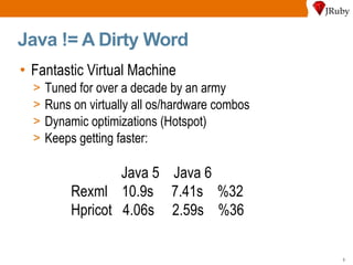 Java != A Dirty Word Fantastic Virtual Machine Tuned for over a decade by an army Runs on virtually all os/hardware combos Dynamic optimizations (Hotspot) Keeps getting faster: Java 5  Java 6 Rexml  10.9s  7.41s  %32  Hpricot  4.06s  2.59s  %36 
