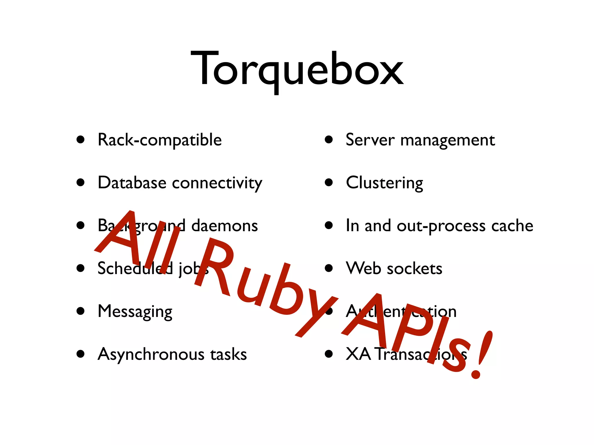 Torquebox
•   Rack-compatible         •   Server management

•   Database connectivity   •   Clustering

•   All R
    Background daemons      •   In and out-process cache

•   Scheduled jobs
                      uby   •   Web sockets

•   Messaging
                          APIs
                            •   Authentication

•   Asynchronous tasks      • ! XA Transactions
 