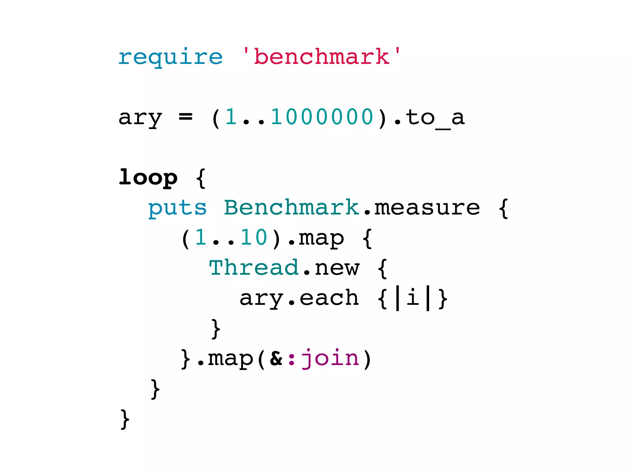 require 'benchmark'

ary = (1..1000000).to_a

loop {
  puts Benchmark.measure {
    (1..10).map {
      Thread.new {
        ary.each {|i|}
      }
    }.map(&:join)
  }
}
 