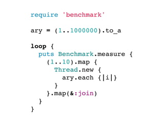 require 'benchmark'

ary = (1..1000000).to_a

loop {
  puts Benchmark.measure {
    (1..10).map {
      Thread.new {
        ary.each {|i|}
      }
    }.map(&:join)
  }
}
 