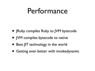 Performance

• JRuby compiles Ruby to JVM bytecode
• JVM compiles bytecode to native
• Best JIT technology in the world
• Getting even better with invokedynamic
 