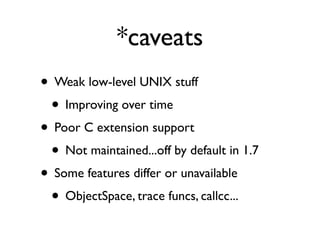 *caveats
• Weak low-level UNIX stuff
 • Improving over time
• Poor C extension support
 • Not maintained...off by default in 1.7
• Some features differ or unavailable
 • ObjectSpace, trace funcs, callcc...
 