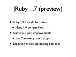JRuby 1.7 (preview)

• Ruby 1.9.3 mode by default
 • Many 1.9 compat ﬁxes
• Numerous perf improvements
 • Java 7 invokedynamic support
• Beginning of new optimizing compiler
 