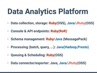 Data Analytics Platform
• Data collection, storage: Ruby(OSS), Java/JRuby(OSS)
• Console & API endpoints: Ruby(RoR)
• Schema management: Ruby/Java (MessagePack)
• Processing (batch, query, ...): Java(Hadoop,Presto)
• Queuing & Scheduling: Ruby(OSS)
• Data connector/exporter: Java, Java/JRuby(OSS)
 