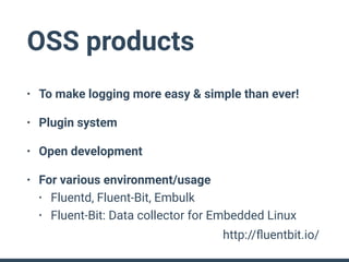 OSS products
• To make logging more easy & simple than ever!
• Plugin system
• Open development
• For various environment/usage
• Fluentd, Fluent-Bit, Embulk
• Fluent-Bit: Data collector for Embedded Linux
http://ﬂuentbit.io/
 