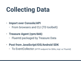 Collecting Data
• Import over Console/API
• From browsers and CLI (TD toolbelt)
• Treasure Agent (rpm/deb)
• Fluentd packaged by Treasure Data
• Post from JavaScript/iOS/Android SDK
• To EventCollector (HTTP endpoint for SDKs, impl. w/ Fluentd)
 