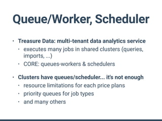 Queue/Worker, Scheduler
• Treasure Data: multi-tenant data analytics service
• executes many jobs in shared clusters (queries,
imports, ...)
• CORE: queues-workers & schedulers
• Clusters have queues/scheduler... it's not enough
• resource limitations for each price plans
• priority queues for job types
• and many others
 