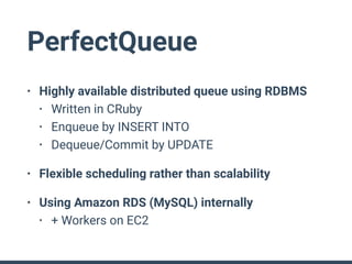 PerfectQueue
• Highly available distributed queue using RDBMS
• Written in CRuby
• Enqueue by INSERT INTO
• Dequeue/Commit by UPDATE
• Flexible scheduling rather than scalability
• Using Amazon RDS (MySQL) internally
• + Workers on EC2
 