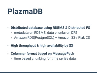 PlazmaDB
• Distributed database using RDBMS & Distributed FS
• metadata on RDBMS, data chunks on DFS
• Amazon RDS(PostgreSQL) + Amazon S3 / Riak CS
• High throughput & high availability by S3
• Columnar format based on MessagePack
• time based chunking for time series data
 