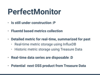 PerfectMonitor
• Is still under construction :P
• Fluentd based metrics collection
• Detailed metric for real-time, summarized for past
• Real-time metric storage using InﬂuxDB
• Historic metric storage using Treasure Data
• Real-time data series are disposable :D
• Potential next OSS product from Treasure Data
 