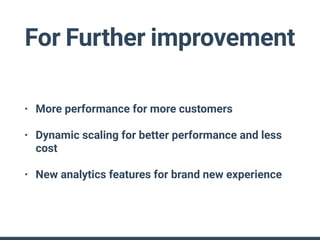 For Further improvement
• More performance for more customers
• Dynamic scaling for better performance and less
cost
• New analytics features for brand new experience
 