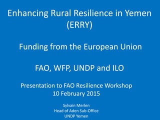 Enhancing Rural Resilience in Yemen
(ERRY)
Funding from the European Union
FAO, WFP, UNDP and ILO
Presentation to FAO Resilience Workshop
10 February 2015
Sylvain Merlen
Head of Aden Sub-Office
UNDP Yemen
 