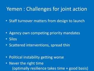 Yemen : Challenges for joint action
• Staff turnover matters from design to launch
• Agency own competing priority mandates
• Silos
• Scattered interventions, spread thin
• Political instability getting worse
• Never the right time
(optimally resilience takes time + good basis)
 