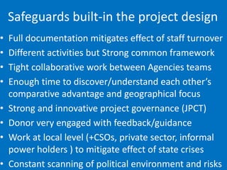 Safeguards built-in the project design
• Full documentation mitigates effect of staff turnover
• Different activities but Strong common framework
• Tight collaborative work between Agencies teams
• Enough time to discover/understand each other’s
comparative advantage and geographical focus
• Strong and innovative project governance (JPCT)
• Donor very engaged with feedback/guidance
• Work at local level (+CSOs, private sector, informal
power holders ) to mitigate effect of state crises
• Constant scanning of political environment and risks
 