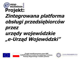 Projekt: Zintegrowana platforma obsługi przedsiębiorców przez urzędy wojewódzkie „e-Urząd Wojewódzki” „ Projekt współfinansowany przez UNIĘ EUROPEJSKĄ ze środków Europejskiego Funduszu Rozwoju Regionalnego i budżetu państwa  