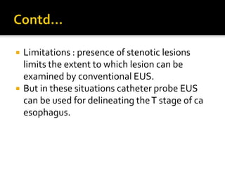  Limitations : presence of stenotic lesions
limits the extent to which lesion can be
examined by conventional EUS.
 But in these situations catheter probe EUS
can be used for delineating theT stage of ca
esophagus.
 