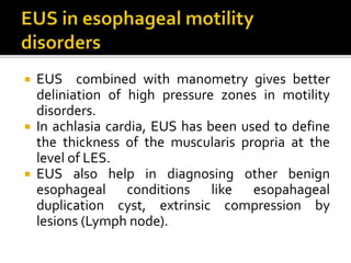 EUS combined with manometry gives better
deliniation of high pressure zones in motility
disorders.
 In achlasia cardia, EUS has been used to define
the thickness of the muscularis propria at the
level of LES.
 EUS also help in diagnosing other benign
esophageal conditions like esopahageal
duplication cyst, extrinsic compression by
lesions (Lymph node).
 