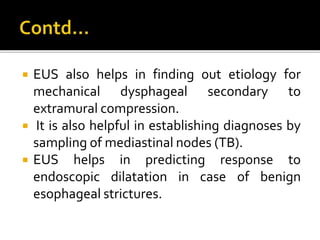  EUS also helps in finding out etiology for
mechanical dysphageal secondary to
extramural compression.
 It is also helpful in establishing diagnoses by
sampling of mediastinal nodes (TB).
 EUS helps in predicting response to
endoscopic dilatation in case of benign
esophageal strictures.
 