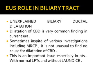  UNEXPLAINED BILIARY DUCTAL
DILATATION
 Dilatation of CBD is very common finding in
current era .
 Sometimes inspite of various investigations
including MRCP , it is not unusual to find no
cause for dilatation of CBD .
 This is an important issue especially in pts .
With normal LFTs and without JAUNDICE .
 