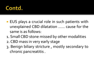  EUS plays a crucial role in such patients with
unexplained CBD dilatation …… cause for the
same is as follows:
1. Small CBD stone missed by other modalities
2. CBD mass in very early stage
3. Benign biliary stricture , mostly secondary to
chronic pancreatitis .
 