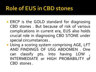  ERCP is the GOLD standard for diagnosing
CBD stones . But because of risk of various
complications in current era, EUS also holds
crucial role in diagnosing CBD STONE under
special circumstances .
 Using a scoring system comprising AGE, LFT
AND FINDINGS OF USG ABDOMEN . One
can classify pts. Into having LOW ,
INTERMEDIATE or HIGH PROBABILITY of
CBD stones .
 