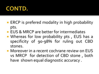  ERCP is prefered modality in high probability
pts.
 EUS & MRCP are better for intermediates
 Whereas for low probability pts , EUS has a
specificity of 90-98% for ruling out CBD
stones.
 Moreover in a recent cochrane review on EUS
vs MRCP for detection of CBD stone , both
have shown equal diagnostic accuracy .
 
