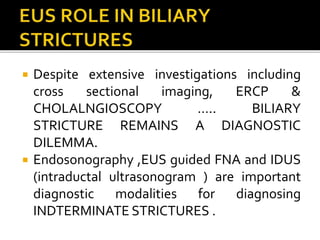  Despite extensive investigations including
cross sectional imaging, ERCP &
CHOLALNGIOSCOPY ….. BILIARY
STRICTURE REMAINS A DIAGNOSTIC
DILEMMA.
 Endosonography ,EUS guided FNA and IDUS
(intraductal ultrasonogram ) are important
diagnostic modalities for diagnosing
INDTERMINATE STRICTURES .
 