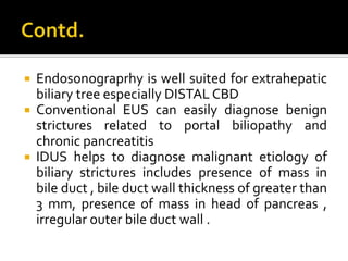  Endosonograprhy is well suited for extrahepatic
biliary tree especially DISTAL CBD
 Conventional EUS can easily diagnose benign
strictures related to portal biliopathy and
chronic pancreatitis
 IDUS helps to diagnose malignant etiology of
biliary strictures includes presence of mass in
bile duct , bile duct wall thickness of greater than
3 mm, presence of mass in head of pancreas ,
irregular outer bile duct wall .
 