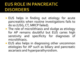  EUS helps in finding out etiology for acute
pancreatitis when routine investigations fails to
do so (USG, CT, MRCP failed).
 The role of microlithiasis and sludge as etiology
for AP remains doubtful but EUS caries high
senstivity and specificity for diagnoses of
microlithiasis.
 EUS also helps in diagnosing other uncommon
etiologies for AP such as biliary and pancreatic
ascariasis and hyperparathyroidism.
 
