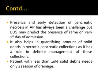  Presence and early detection of pancreatic
necrosis in AP has always been a challenge but
EUS may predict the presence of same on very
1st day of admission.
 It also helps in quantifying amount of solid
debris in necrotic pancreatic collections as it has
a role in definite management of these
collections.
 Patient with less than 10% solid debris needs
only 1 session of drainage.
 