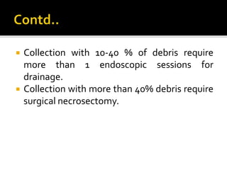  Collection with 10-40 % of debris require
more than 1 endoscopic sessions for
drainage.
 Collection with more than 40% debris require
surgical necrosectomy.
 
