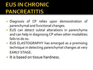  Diagnosis of CP relies upon demonstration of
parenchymal and functional changes.
 EUS can detect subtal alterations in parenchyma
and can help in diagnosng CP when other modalities
fails to do so.
 EUS ELASTOGRAPHY has emerged as a promising
technique in detecting parenchymal changes at very
EARLY STAGE.
 It is based on tissue hardness.
 
