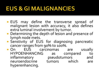  EUS may define the transverse spread of
malignant lesion with accuracy, it also defines
extra luminal involvement by tumor.
 Determining the depth of lesion and presence of
lymph node mets.
 Senstivity of EUS for diagnosing pancreatic
cancer ranges from 90% to 100%.
 On EUS carcinomas are usually
HYPOENHANCING as compared to
inflammatory pseudotumors and
neuroendocrine tumors which are
hyperenhancing.
 