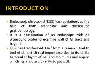  Endoscopic ultrasound (EUS) has revolutionized the
field of both diagnostic and therapeutic
gastroentrology.
 It is a combination of an endoscope with an
ultrasound probe to examine wall of GI tract and
beyond.
 EUS has transformed itself from a research tool to
tool of utmost clinical importance due to its ability
to visualize layers of GIT and structures and organs
which lies in close proximity to gut wall.
 