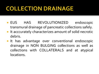  EUS HAS REVOLUTIONIZED endoscopic
transmural drainage of pancreatic collections safely.
 It acccurately characterizes amount of solid necrotic
debris.
 It has advantage over conventional endoscopic
drainage in NON BULGING collections as well as
collections with COLLATERALS and at atypical
locations.
 