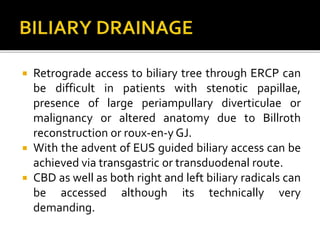  Retrograde access to biliary tree through ERCP can
be difficult in patients with stenotic papillae,
presence of large periampullary diverticulae or
malignancy or altered anatomy due to Billroth
reconstruction or roux-en-y GJ.
 With the advent of EUS guided biliary access can be
achieved via transgastric or transduodenal route.
 CBD as well as both right and left biliary radicals can
be accessed although its technically very
demanding.
 