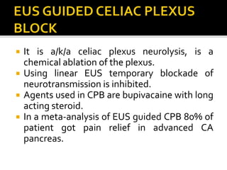  It is a/k/a celiac plexus neurolysis, is a
chemical ablation of the plexus.
 Using linear EUS temporary blockade of
neurotransmission is inhibited.
 Agents used in CPB are bupivacaine with long
acting steroid.
 In a meta-analysis of EUS guided CPB 80% of
patient got pain relief in advanced CA
pancreas.
 