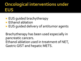  EUS guided brachytherapy
 Ethanol ablation
 EUS guided delivery of antitumor agents
Brachytherapy has been used especially in
pancreatic cancers.
Ethanol ablation used in treatment of NET,
Gastric GIST and hepatic METS.
 