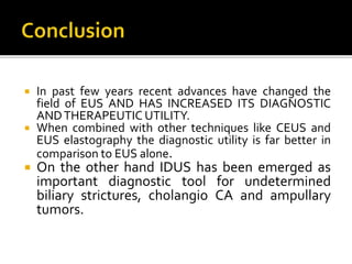  In past few years recent advances have changed the
field of EUS AND HAS INCREASED ITS DIAGNOSTIC
ANDTHERAPEUTIC UTILITY.
 When combined with other techniques like CEUS and
EUS elastography the diagnostic utility is far better in
comparison to EUS alone.
 On the other hand IDUS has been emerged as
important diagnostic tool for undetermined
biliary strictures, cholangio CA and ampullary
tumors.
 