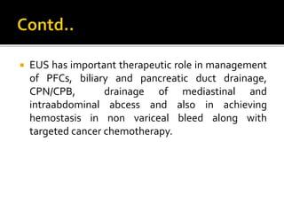  EUS has important therapeutic role in management
of PFCs, biliary and pancreatic duct drainage,
CPN/CPB, drainage of mediastinal and
intraabdominal abcess and also in achieving
hemostasis in non variceal bleed along with
targeted cancer chemotherapy.
 