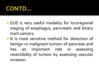  EUS is very useful modality for locoregional
staging of esophagus, pancreatic and biliary
tract cancers.
 It is most sensitive method for detection of
benign vs malignant tumors of pancreas and
has an important role in assessing
resectibility of tumors by assessing vascular
invasion.
 