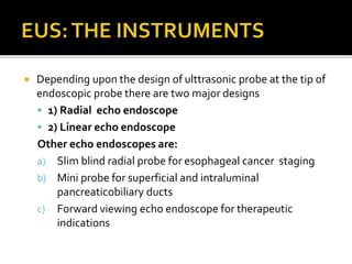  Depending upon the design of ulttrasonic probe at the tip of
endoscopic probe there are two major designs
 1) Radial echo endoscope
 2) Linear echo endoscope
Other echo endoscopes are:
a) Slim blind radial probe for esophageal cancer staging
b) Mini probe for superficial and intraluminal
pancreaticobiliary ducts
c) Forward viewing echo endoscope for therapeutic
indications
 