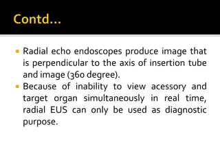  Radial echo endoscopes produce image that
is perpendicular to the axis of insertion tube
and image (360 degree).
 Because of inability to view acessory and
target organ simultaneously in real time,
radial EUS can only be used as diagnostic
purpose.
 