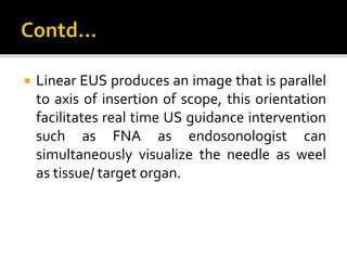  Linear EUS produces an image that is parallel
to axis of insertion of scope, this orientation
facilitates real time US guidance intervention
such as FNA as endosonologist can
simultaneously visualize the needle as weel
as tissue/ target organ.
 
