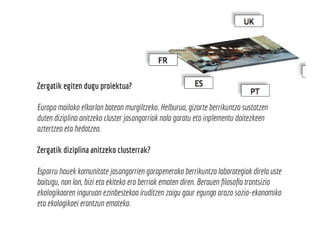 Zergatik egiten dugu proiektua?
Europa mailako elkarlan batean murgiltzeko. Helburua, gizarte berrikuntza sustatzen
duten diziplina anitzeko cluster jasangarriak nola garatu eta inplementu daitezkeen
aztertzea eta hedatzea.
Zergatik diziplina anitzeko clusterrak?
Esparru hauek komunitate jasangarrien garapenerako berrikuntza laborategiak direla uste
baitugu, non lan, bizi eta ekiteko era berriak ematen diren. Berauen filosofia trantsizio
ekologikoaren inguruan ezinbestekoa iruditzen zaigu gaur egungo arazo sozio-ekonomiko
eta ekologikoei erantzun emateko.
 