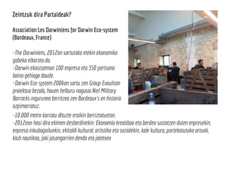 Zeintzuk dira Partaideak?
Association Les Darwiniens for Darwin Eco-system
(Bordeaux, France)
-The Darwiniens, 2012an sortutako etekin ekonomiko
gabeko elkartea da.
-Darwin ekosisteman 100 enpresa eta 350 pertsona
baino gehiago daude.
-Darwin Eco-system 2006an sortu zen Group Evoultion
proiektua bezala, hauen helburu nagusia Niel Military
Barracks ingurunea berritzea zen Bordeaux´s en historia
azpimarratuz.
-10.000 metro karratu dituzte eraikin berriztatuetan.
-2012ean hasi dira ekimen desberdinekin: Ekonomia kreatiboa eta berdea sustatzen duten enpresekin,
enpresa inkubagailuekin, ekitaldi kultural, artistiko eta sozialekin, kale kultura, partekatutako ortuak,
klub nautikoa, jaki jasangarrien denda eta jatetxea
 