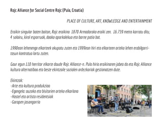 Rojc Alliance for Social Centre Rojc (Pula, Croatia)
PLACE OF CULTURE, ART, KNOWLEDGE AND ENTERTAINMENT
Eraikin singular baten baitan, Rojc eraikina 1870 Armadarako eraiki zen. 16.739 metro karratu ditu,
4 solairu, kirol esparruak, doako aparkalekua eta barne patio bat.
1990ean lehenengo elkarteek okupatu zuten eta 1999ean hiri eta elkarteen arteko lehen erabilgarri-
tasun kontratua lortu zuten.
Gaur egun 110 herritar elkarte daude Rojc Alliance-n. Pula hiria eraikinaren jabea da eta Rojc Alliance
kultura alternatiboa eta beste ekintzaile sozialen ordezkariak gestionatzen dute.
Ekintzak:
-Arte eta kultura produkzioa
-Egongela: auzoko eta bisitarien arteko elkarlana
-Hostel eta artista residentsiak
-Garapen jasangarria
 