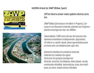 1977an Haceria arteak irabazi gabeko elkartea sortu
zen.
ZAWP Bilbao (Zorrotzaurre Art Work in Progress), Zor-
rozaurre eta Deustuko erriberako zaharberritze hirigintza
planeko testuinguruan hasi zen 2008an.
Industrialdeko 7.600 metro karratu berreskuratu ditu
ekonomia kreatiboaren erabilpenerako. Espazioetan,
10 elkarte co-worker daude, baina egunerokotasunean
pertsona anitz eta kolaboratzaile ugari dira.
Ekonomia kreatiboa eta produkzio kulturala.
Zaharberritze lokalean lan egitea.
Hezkuntza eta garapen jasangarrian
Ekintzak: antzerkia, birziklapena, bideo jokoak, musika,
umeentzako ekitaldiak, komunikazioa, artea, berrerabil-
pena, eta beste zenbait ekintza hibridoak.
hACERIA Arteak for ZAWP (Bilbao, Spain)
 