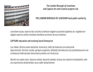 The London Borough of Lewisham
and Capture Art and Creative projects Ltd.
THE LONDON BOROUGH OF LEWISHAM local public authority
Lewisham auzoa, enpresa bat sortzeko Londresen dagoen auzoetatik egokiena da. Ingalaterran
dagoen enpresa txikiko metaketa handiena aurkitzen da auzo honetan.
CAPTURE education and training Social Enterprise
Lan ildoak: Bizitza osoko ikasketak, hezkuntza, talde formakuntza eta kontsultak
Esperientziak: Ikerketa soziala, garapen programa, baliabide formakuntza eta praktikotasunera eta
arrakastara bideratutako komunitate proiektu eta hezkuntza.
Norekin lan egiten dute: Enpresa txikiak, batzorde lokalak, kultura eta industria kreatiboekin, adin
eta esperientzia desberdindun auzo talde desberdinekin.
 
